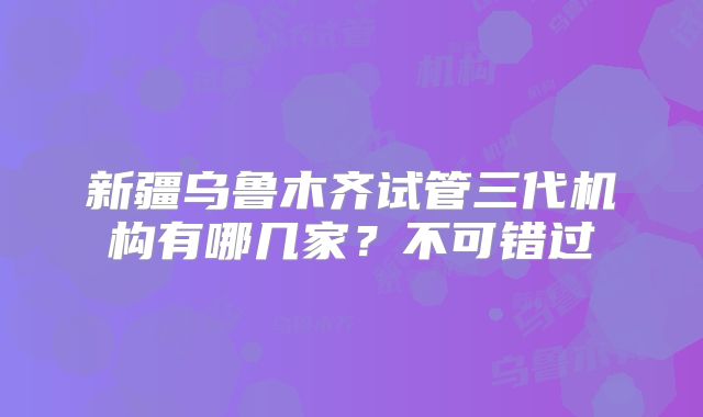 新疆乌鲁木齐试管三代机构有哪几家？不可错过