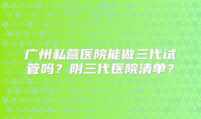 广州私营医院能做三代试管吗？附三代医院清单？