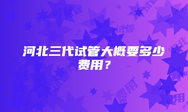 河北三代试管大概要多少费用？