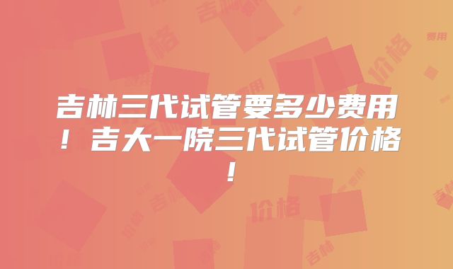 吉林三代试管要多少费用！吉大一院三代试管价格！