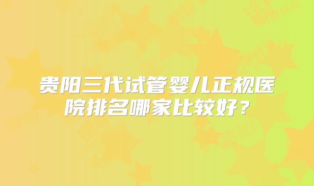 贵阳三代试管婴儿正规医院排名哪家比较好?