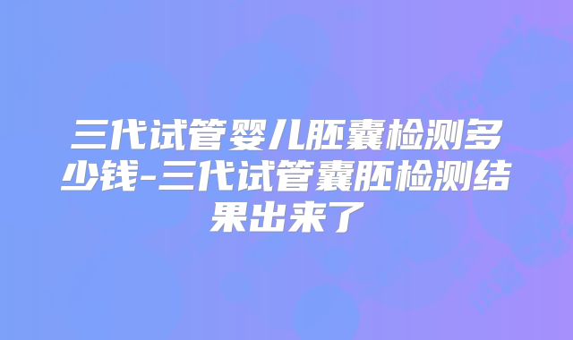 三代试管婴儿胚囊检测多少钱-三代试管囊胚检测结果出来了