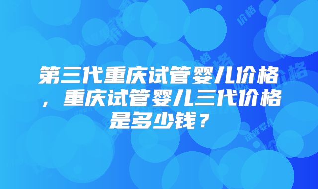 第三代重庆试管婴儿价格，重庆试管婴儿三代价格是多少钱？