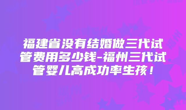 福建省没有结婚做三代试管费用多少钱-福州三代试管婴儿高成功率生孩!