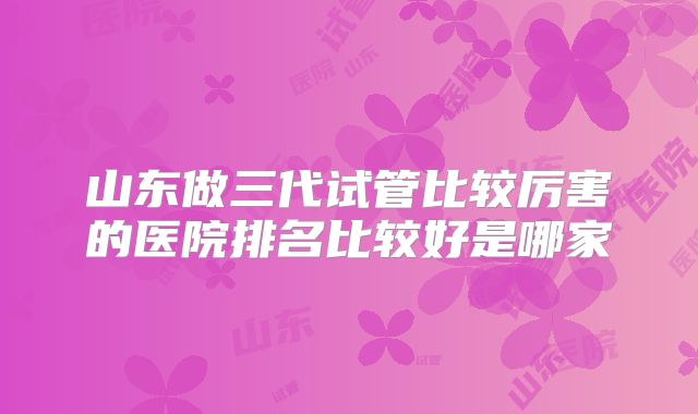 山东做三代试管比较厉害的医院排名比较好是哪家