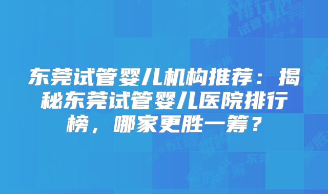 东莞试管婴儿机构推荐：揭秘东莞试管婴儿医院排行榜，哪家更胜一筹？