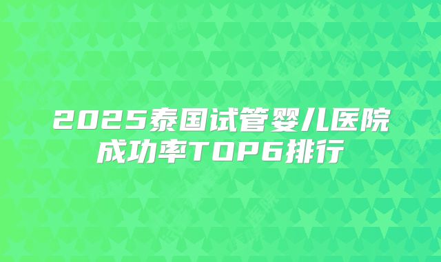 2025泰国试管婴儿医院成功率TOP6排行