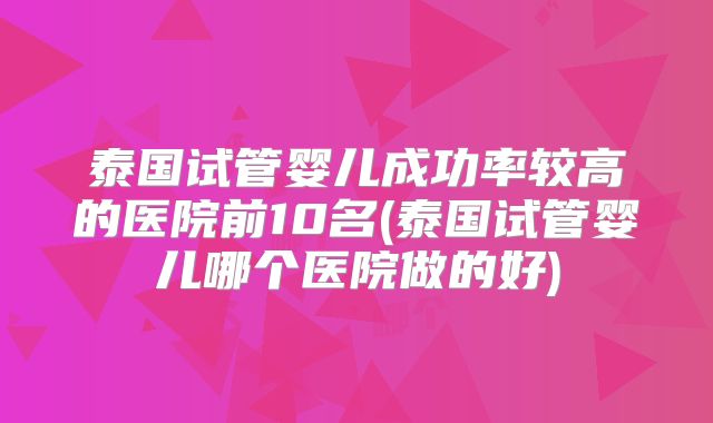 泰国试管婴儿成功率较高的医院前10名(泰国试管婴儿哪个医院做的好)