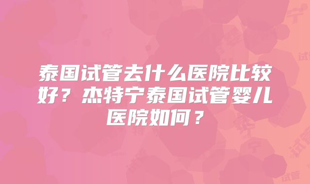 泰国试管去什么医院比较好？杰特宁泰国试管婴儿医院如何？