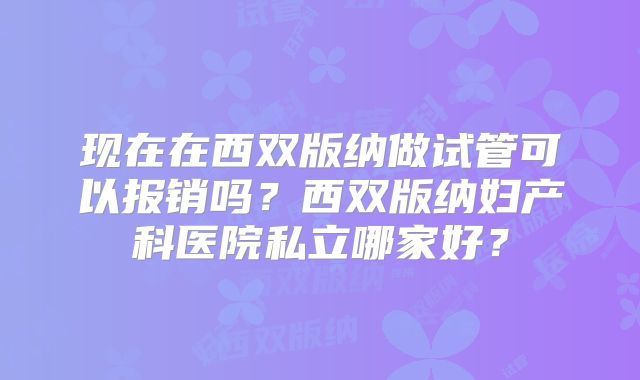 现在在西双版纳做试管可以报销吗？西双版纳妇产科医院私立哪家好？