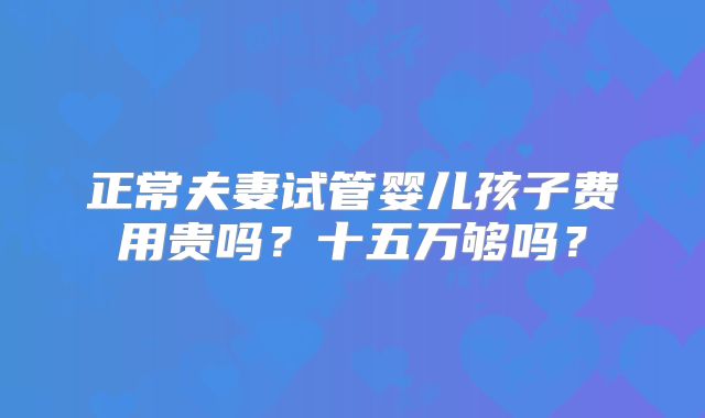 正常夫妻试管婴儿孩子费用贵吗？十五万够吗？