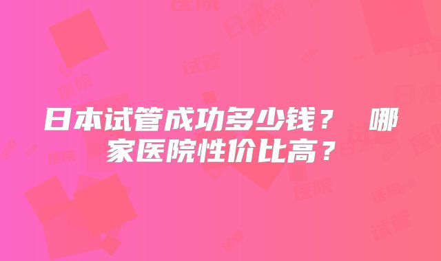 日本试管成功多少钱？ 哪家医院性价比高？