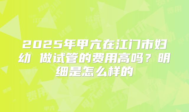 2025年甲亢在江门市妇幼 做试管的费用高吗？明细是怎么样的
