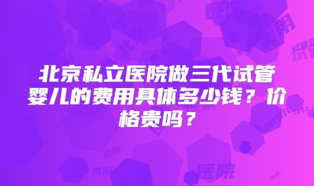 北京私立医院做三代试管婴儿的费用具体多少钱?价格贵吗?