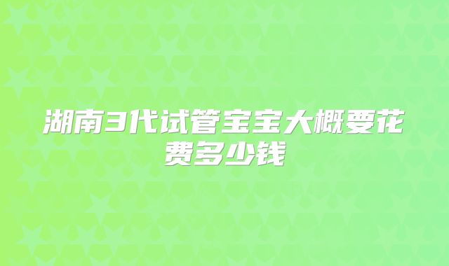 湖南3代试管宝宝大概要花费多少钱