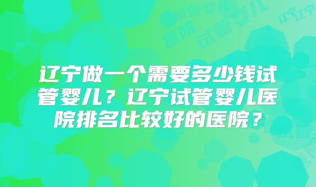 辽宁做一个需要多少钱试管婴儿？辽宁试管婴儿医院排名比较好的医院？
