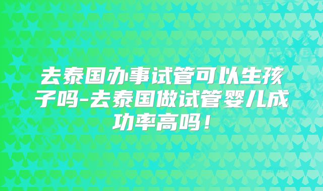 去泰国办事试管可以生孩子吗-去泰国做试管婴儿成功率高吗！