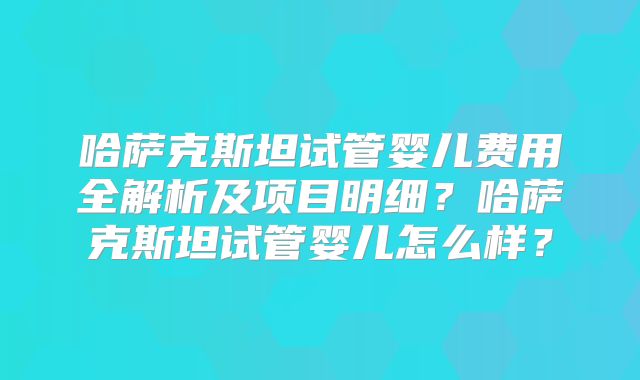 哈萨克斯坦试管婴儿费用全解析及项目明细？哈萨克斯坦试管婴儿怎么样？