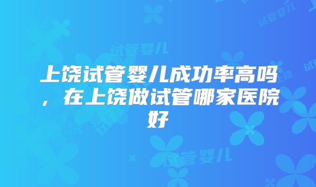 上饶试管婴儿成功率高吗，在上饶做试管哪家医院好