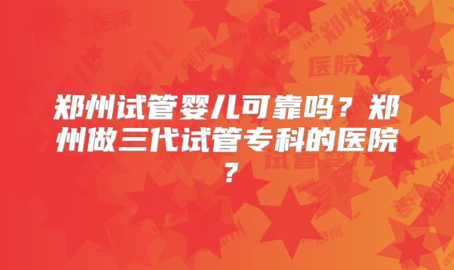 郑州试管婴儿可靠吗？郑州做三代试管专科的医院？
