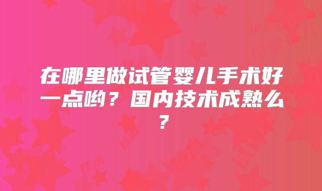 在哪里做试管婴儿手术好一点哟？国内技术成熟么？