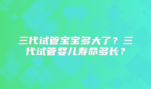三代试管宝宝多大了?三代试管婴儿寿命多长?