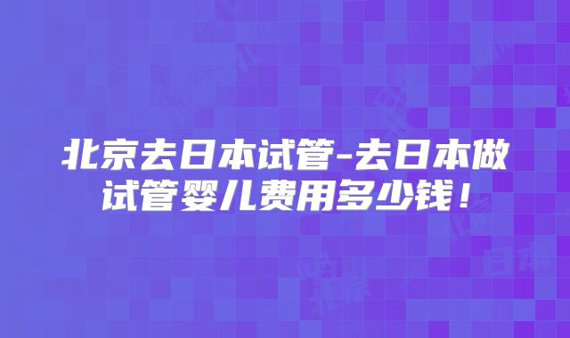 北京去日本试管-去日本做试管婴儿费用多少钱！