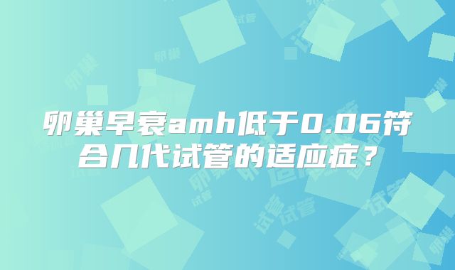 卵巢早衰amh低于0.06符合几代试管的适应症?
