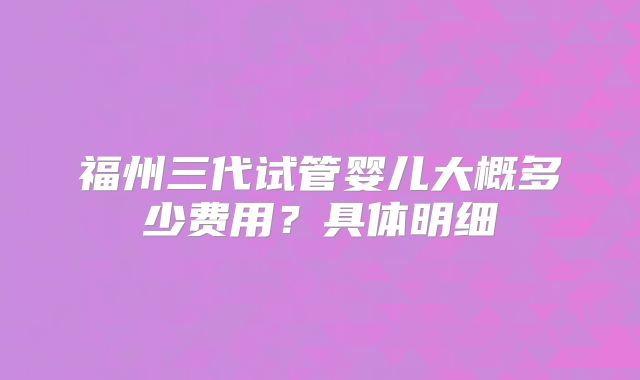 福州三代试管婴儿大概多少费用？具体明细