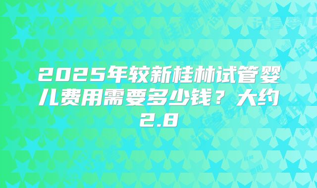 2025年较新桂林试管婴儿费用需要多少钱？大约2.8