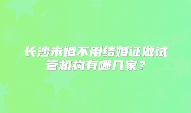 长沙未婚不用结婚证做试管机构有哪几家？