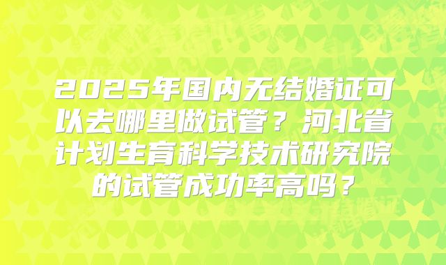 2025年国内无结婚证可以去哪里做试管?河北省计划生育科学技术研究院的试管成功率高吗?