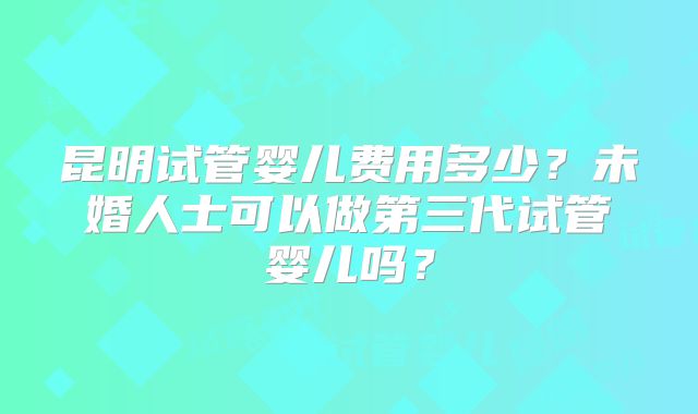 昆明试管婴儿费用多少?未婚人士可以做第三代试管婴儿吗?