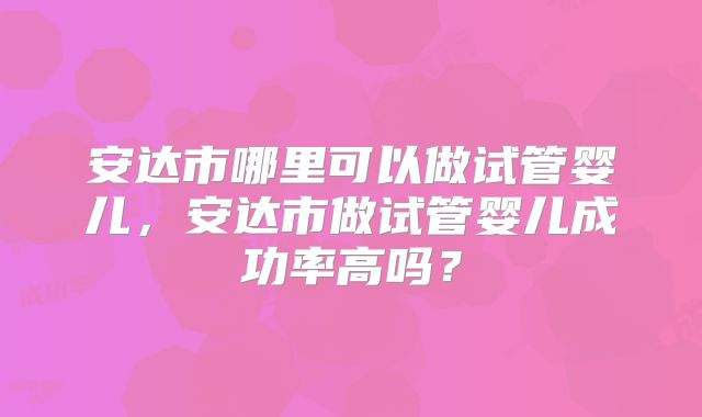 安达市哪里可以做试管婴儿，安达市做试管婴儿成功率高吗？