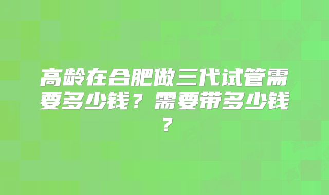 高龄在合肥做三代试管需要多少钱？需要带多少钱？