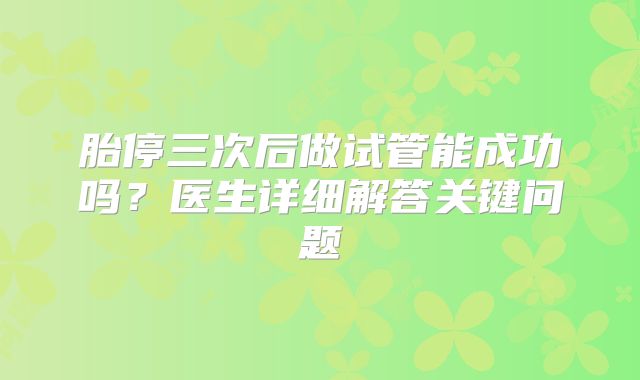胎停三次后做试管能成功吗？医生详细解答关键问题