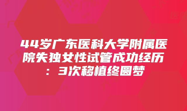 44岁广东医科大学附属医院失独女性试管成功经历：3次移植终圆梦