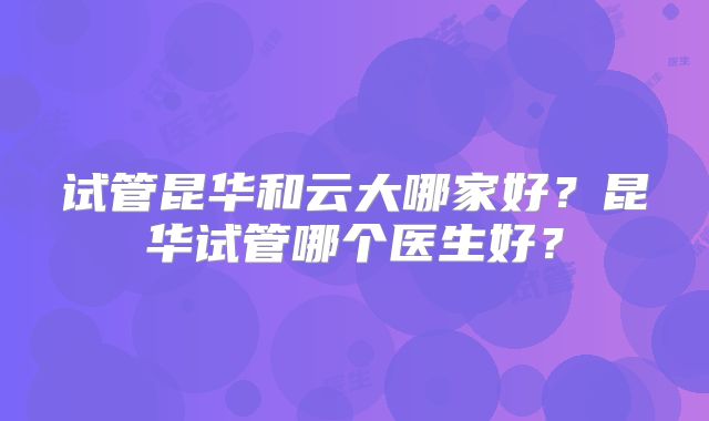 试管昆华和云大哪家好？昆华试管哪个医生好？