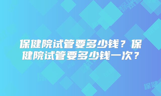 保健院试管要多少钱？保健院试管要多少钱一次？