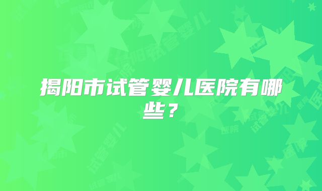 揭阳市试管婴儿医院有哪些？