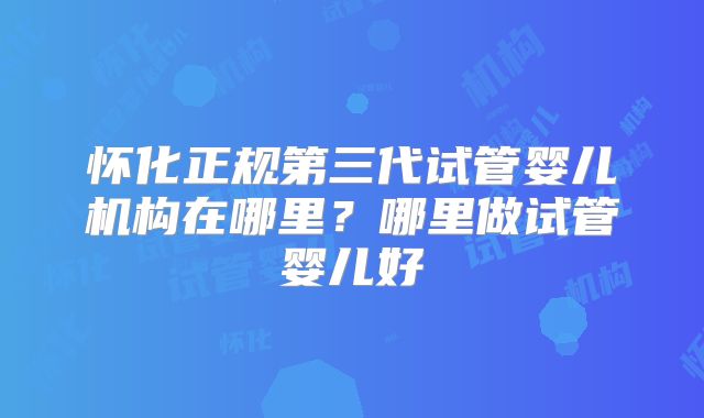 怀化正规第三代试管婴儿机构在哪里？哪里做试管婴儿好