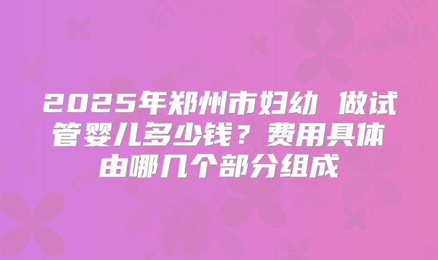 2025年郑州市妇幼 做试管婴儿多少钱？费用具体由哪几个部分组成
