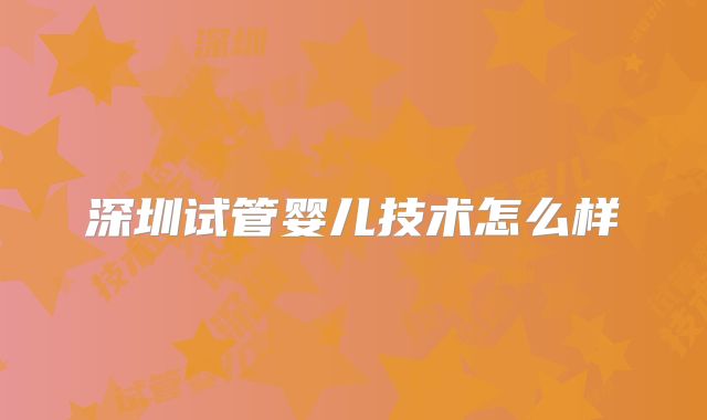 深圳试管婴儿技术怎么样