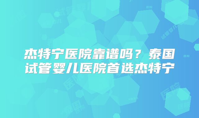 杰特宁医院靠谱吗？泰国试管婴儿医院首选杰特宁