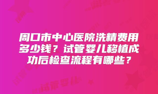 周口市中心医院洗精费用多少钱？试管婴儿移植成功后检查流程有哪些？