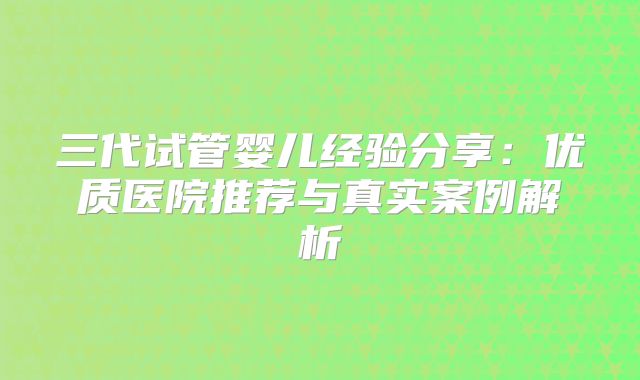 三代试管婴儿经验分享：优质医院推荐与真实案例解析