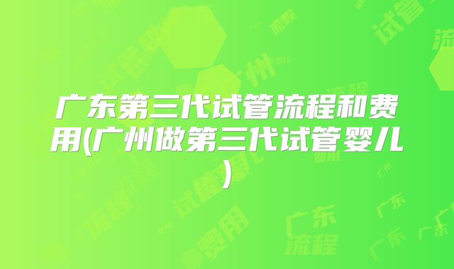 广东第三代试管流程和费用(广州做第三代试管婴儿)
