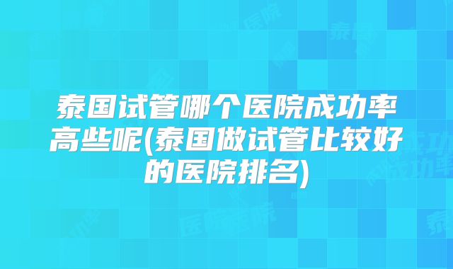 泰国试管哪个医院成功率高些呢(泰国做试管比较好的医院排名)