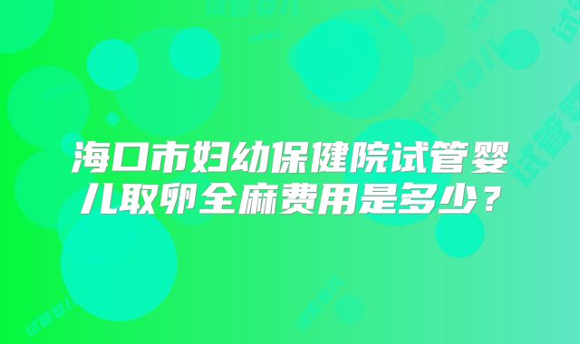 海口市妇幼保健院试管婴儿取卵全麻费用是多少？
