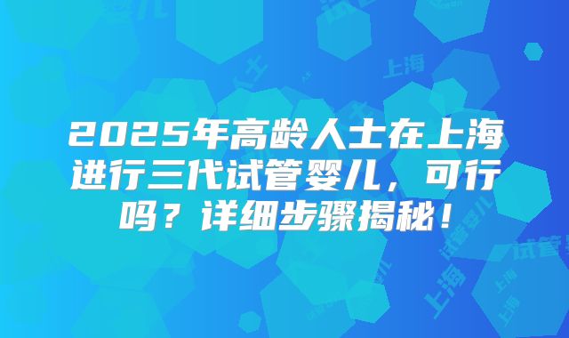 2025年高龄人士在上海进行三代试管婴儿，可行吗？详细步骤揭秘！